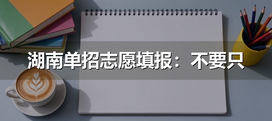 湖南单招志愿填报：不要只看院校名气，容易漏掉三个限制条件
